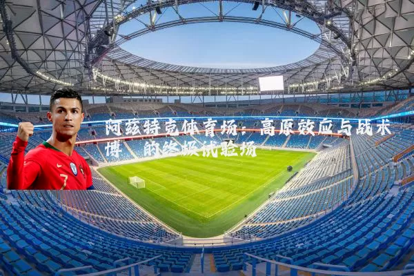 阿兹特克体育场：高原效应与战术博弈的终极试验场
